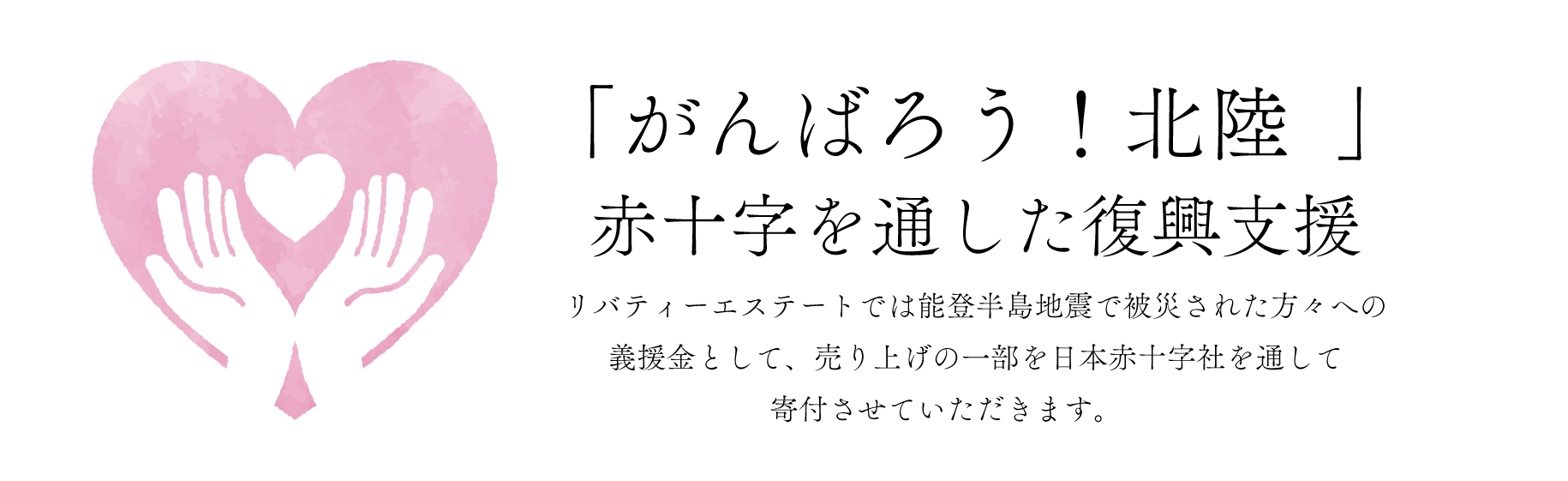 「がんばろう！北陸」赤十字を通した復興支援　リバティーエステートでは能登半島地震で被災された方々への義援金として、売り上げの一部を日本赤十字社を通して寄付させていただきます。