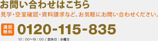 お問い合わせはこちら 見学・空室確認・資料請求など、お気軽にお問い合わせください。通話無料 0120-115-835 10：00～19：00 / 定休日：水曜日 お問い合わせ番号：r-20000000026