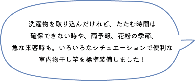 洗濯物を取り込んだけれど、たたむ時間は確保できない時や、雨予報、花粉の季節、急な来客時も。いろいろなシチュエーションで便利な室内物干し竿を標準装備しました！