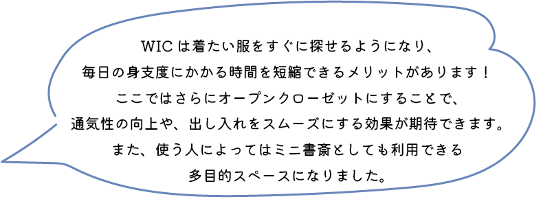 WIC は着たい服をすぐに探せるようになり、毎日の身支度にかかる時間を短縮できるメリットがあります！ここではさらにオープンクローゼットにすることで、通気性の向上や、出し入れをスムーズにする効果が期待できます。また、使う人によってはミニ書斎としても利用できる多目的スペースになりました。