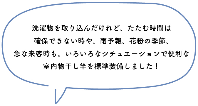 洗濯物を取り込んだけれど、たたむ時間は確保できない時や、雨予報、花粉の季節、急な来客時も。いろいろなシチュエーションで便利な室内物干し竿を標準装備しました！