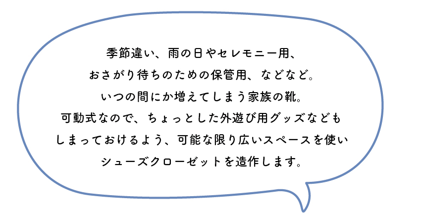 季節違い、雨の日やセレモニー用、おさがり待ちのための保管用、などなど。いつの間にか増えてしまう家族の靴。可動式なので、ちょっとした外遊び用グッズなどもしまっておけるよう、可能な限り広いスペースを使いシューズクローゼットを造作します。